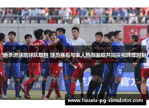 绝杀进球助球队取胜 球员赛后与家人热泪盈眶共同庆祝辉煌时刻