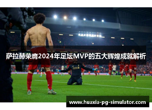 萨拉赫荣膺2024年足坛MVP的五大辉煌成就解析
