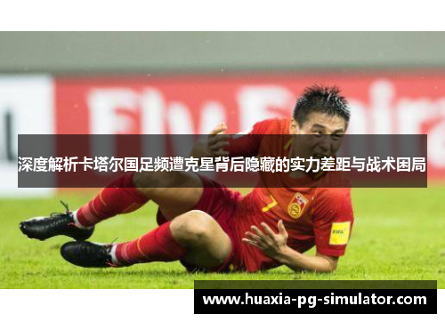 深度解析卡塔尔国足频遭克星背后隐藏的实力差距与战术困局